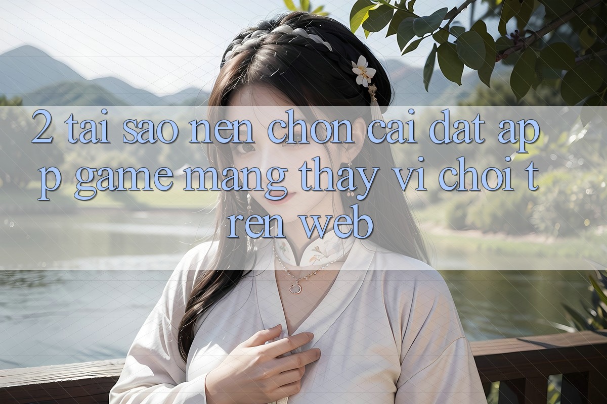 2. Tại Sao Nên Chọn Cài đặt App Game mạng Thay Vì Chơi Trên Web?