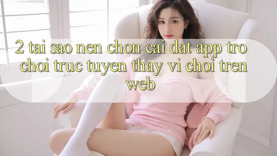 2. Tại Sao Nên Chọn Cài đặt App Trò chơi trực tuyến Thay Vì Chơi Trên Web? 2. Tại Sao Nên Chọn Cài đặt App Trò chơi trực tuyến Thay Vì Chơi Trên Web?