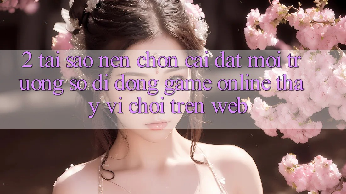 2. Tại Sao Nên Chọn Cài đặt Môi trường số di động Game Online Thay Vì Chơi Trên Web? 2. Tại Sao Nên Chọn Cài đặt Môi trường số di động Game Online Thay Vì Chơi Trên Web?