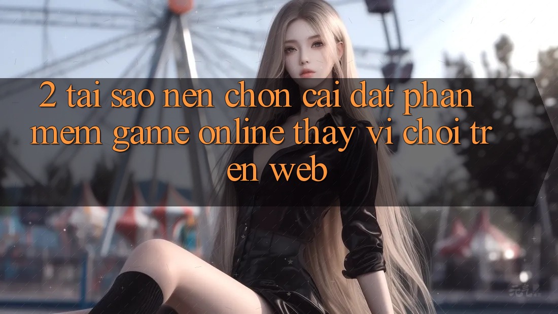 2. Tại Sao Nên Chọn Cài đặt Phần mềm Game Online Thay Vì Chơi Trên Web? 2. Tại Sao Nên Chọn Cài đặt Phần mềm Game Online Thay Vì Chơi Trên Web?