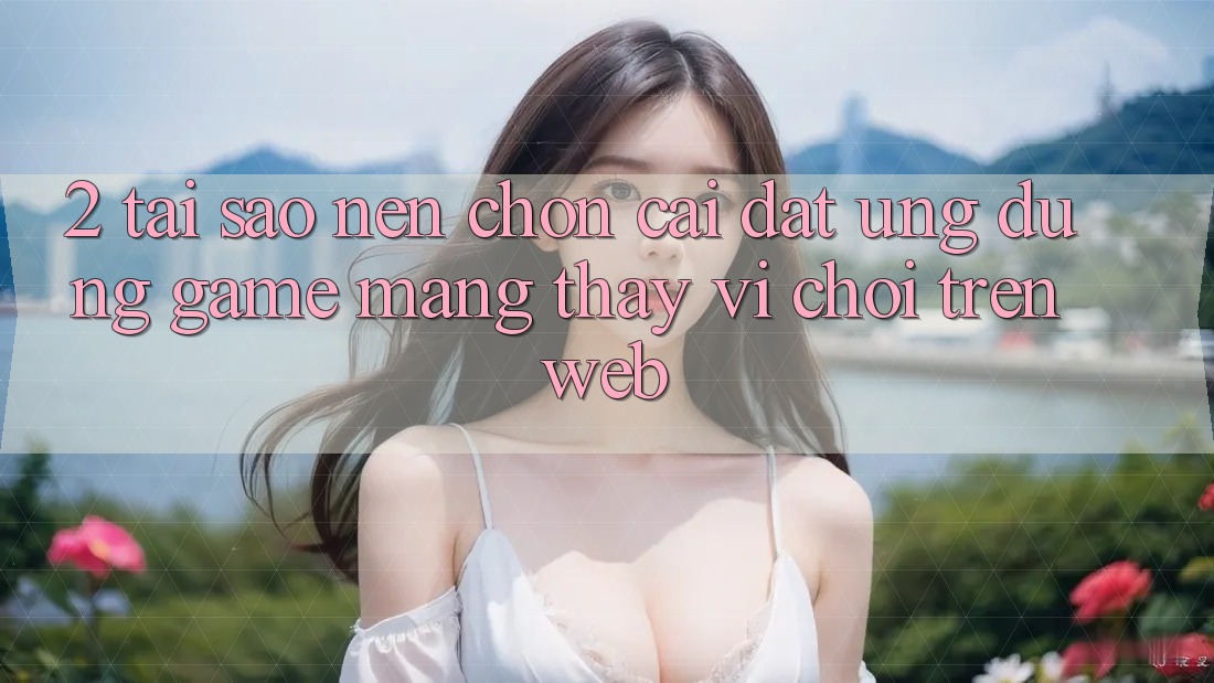 2. Tại Sao Nên Chọn Cài đặt Ứng Dụng Game mạng Thay Vì Chơi Trên Web? 2. Tại Sao Nên Chọn Cài đặt Ứng Dụng Game mạng Thay Vì Chơi Trên Web?