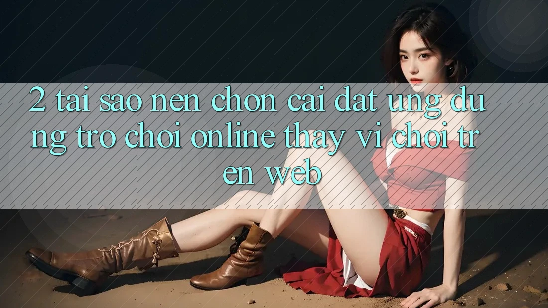 2. Tại Sao Nên Chọn Cài đặt Ứng Dụng Trò chơi Online Thay Vì Chơi Trên Web? 2. Tại Sao Nên Chọn Cài đặt Ứng Dụng Trò chơi Online Thay Vì Chơi Trên Web?