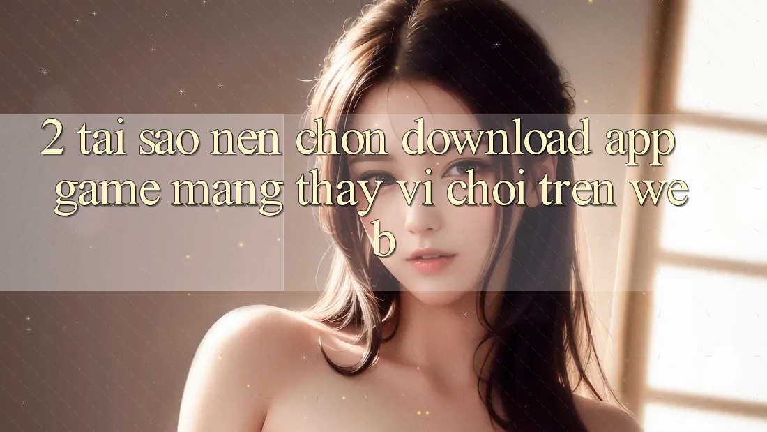 2. Tại Sao Nên Chọn Download App Game mạng Thay Vì Chơi Trên Web? 2. Tại Sao Nên Chọn Download App Game mạng Thay Vì Chơi Trên Web?
