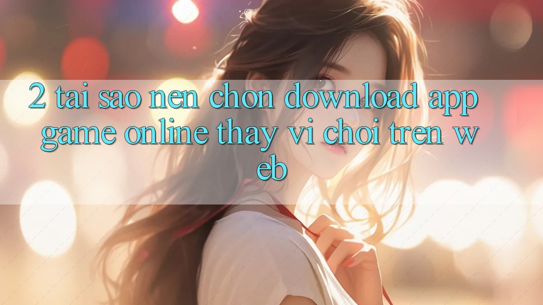 2. Tại Sao Nên Chọn Download App Game Online Thay Vì Chơi Trên Web? 2. Tại Sao Nên Chọn Download App Game Online Thay Vì Chơi Trên Web?