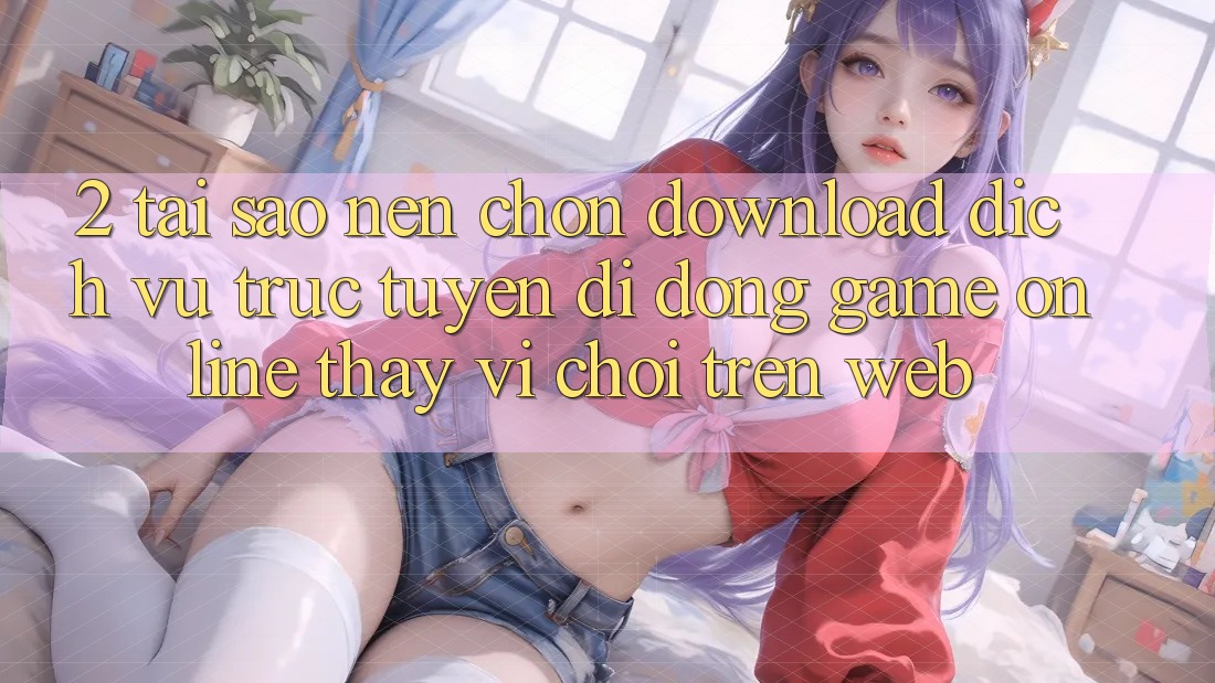 2. Tại Sao Nên Chọn Download Dịch vụ trực tuyến di động Game Online Thay Vì Chơi Trên Web? 2. Tại Sao Nên Chọn Download Dịch vụ trực tuyến di động Game Online Thay Vì Chơi Trên Web?