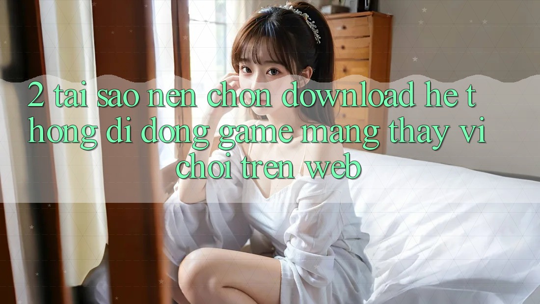 2. Tại Sao Nên Chọn Download Hệ thống di động Game mạng Thay Vì Chơi Trên Web? 2. Tại Sao Nên Chọn Download Hệ thống di động Game mạng Thay Vì Chơi Trên Web?