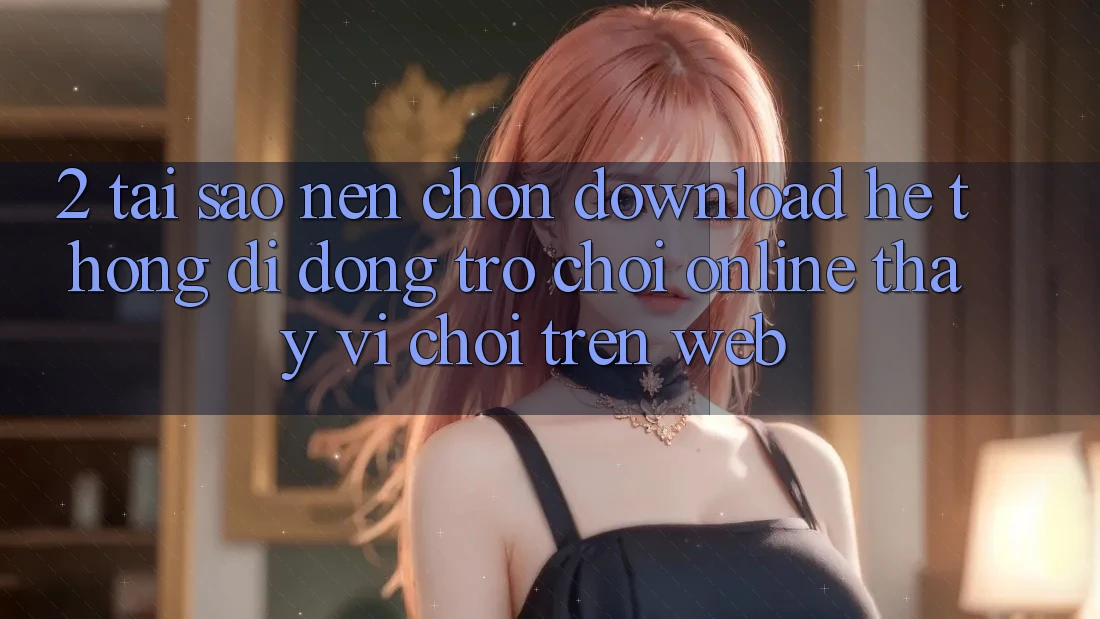 2. Tại Sao Nên Chọn Download Hệ thống di động Trò chơi Online Thay Vì Chơi Trên Web? 2. Tại Sao Nên Chọn Download Hệ thống di động Trò chơi Online Thay Vì Chơi Trên Web?