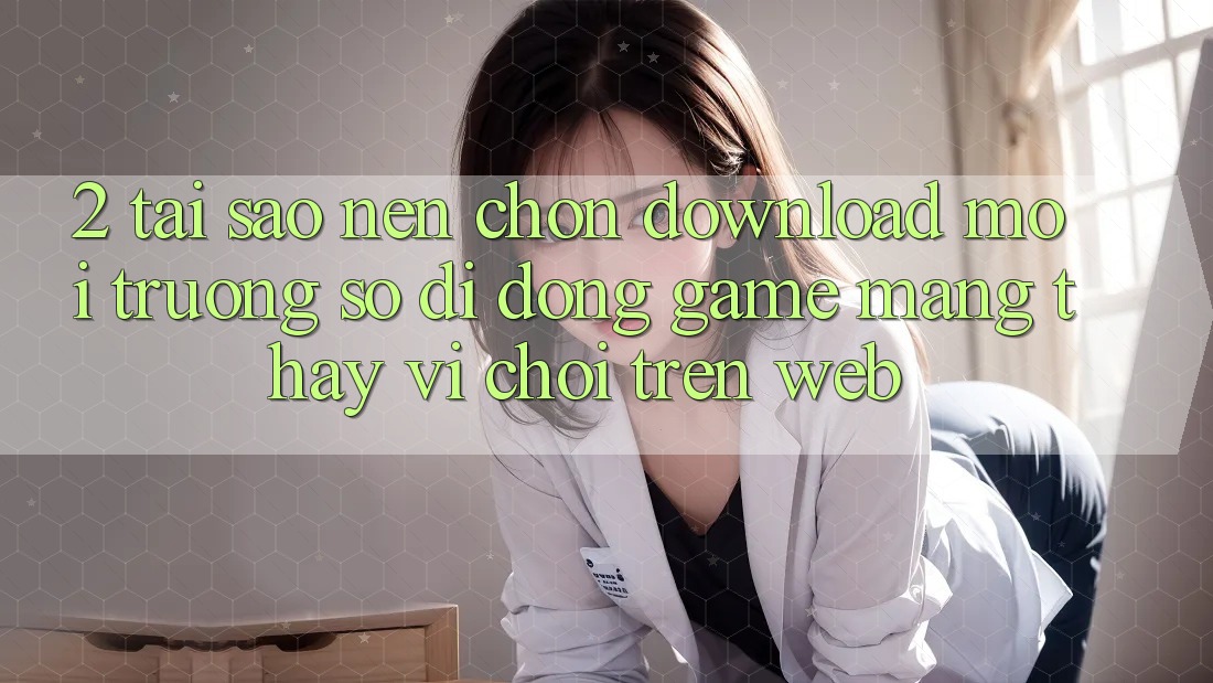 2. Tại Sao Nên Chọn Download Môi trường số di động Game mạng Thay Vì Chơi Trên Web?