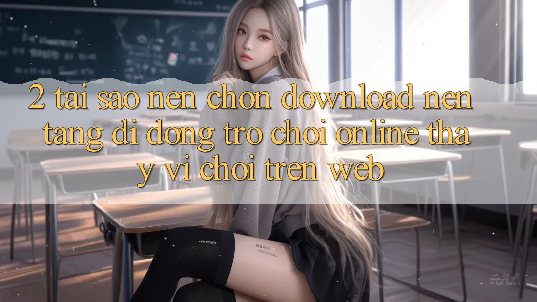2. Tại Sao Nên Chọn Download Nền tảng di động Trò chơi Online Thay Vì Chơi Trên Web? 2. Tại Sao Nên Chọn Download Nền tảng di động Trò chơi Online Thay Vì Chơi Trên Web?
