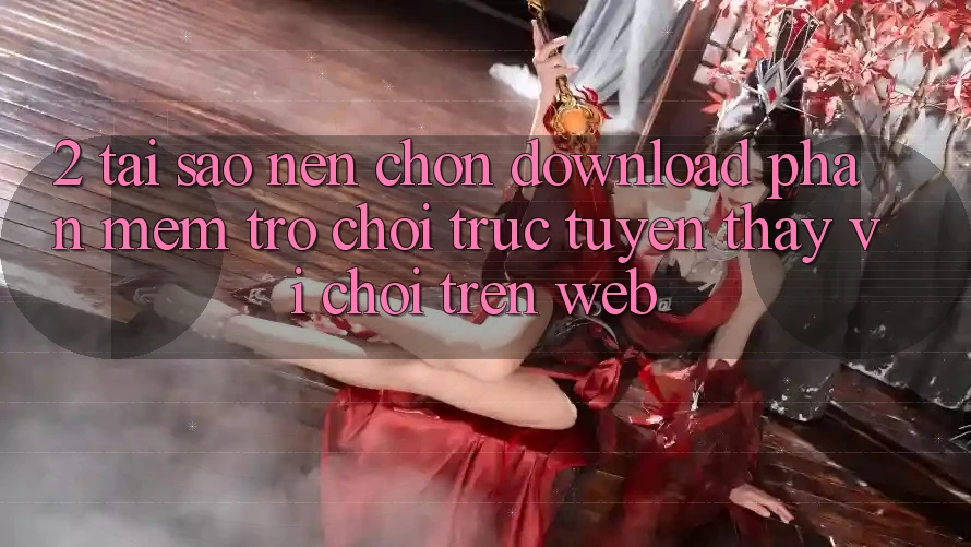 2. Tại Sao Nên Chọn Download Phần mềm Trò chơi trực tuyến Thay Vì Chơi Trên Web?