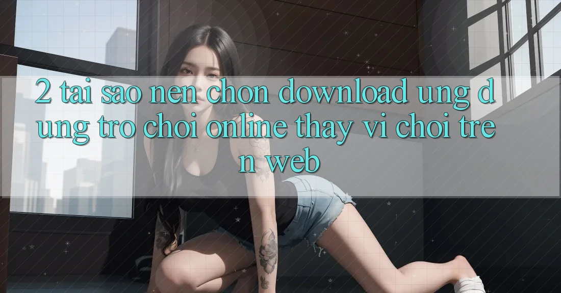 2. Tại Sao Nên Chọn Download Ứng Dụng Trò chơi Online Thay Vì Chơi Trên Web? 2. Tại Sao Nên Chọn Download Ứng Dụng Trò chơi Online Thay Vì Chơi Trên Web?