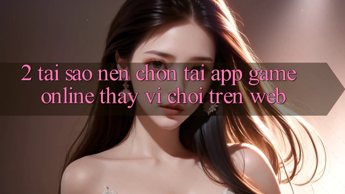 2. Tại Sao Nên Chọn Tải App Game Online Thay Vì Chơi Trên Web? 2. Tại Sao Nên Chọn Tải App Game Online Thay Vì Chơi Trên Web?