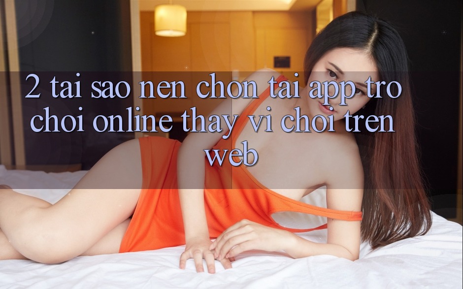 2. Tại Sao Nên Chọn Tải App Trò chơi Online Thay Vì Chơi Trên Web? 2. Tại Sao Nên Chọn Tải App Trò chơi Online Thay Vì Chơi Trên Web?