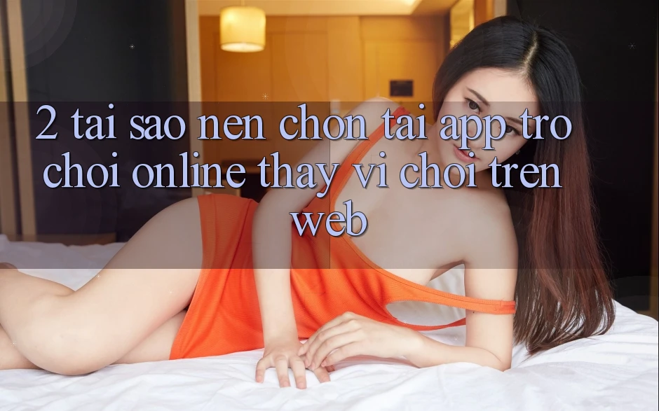 2. Tại Sao Nên Chọn Tải App Trò chơi Online Thay Vì Chơi Trên Web? 2. Tại Sao Nên Chọn Tải App Trò chơi Online Thay Vì Chơi Trên Web?