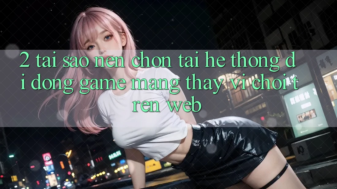 2. Tại Sao Nên Chọn Tải Hệ thống di động Game mạng Thay Vì Chơi Trên Web?