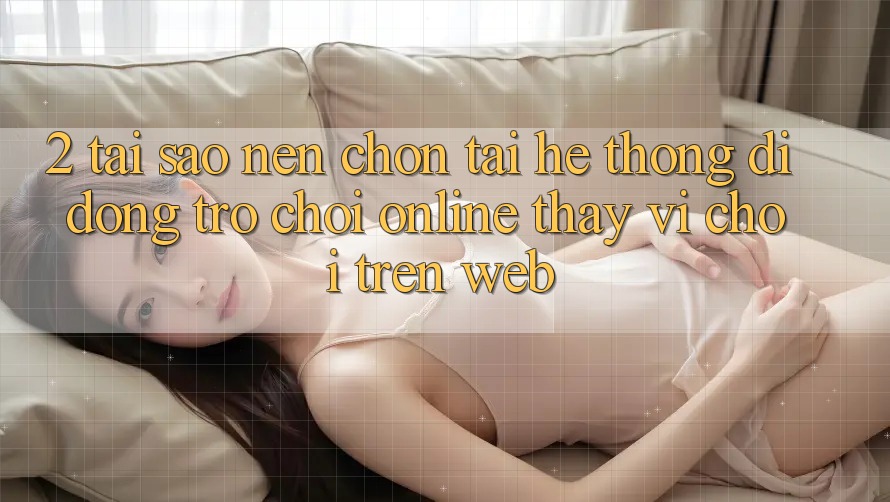2. Tại Sao Nên Chọn Tải Hệ thống di động Trò chơi Online Thay Vì Chơi Trên Web?