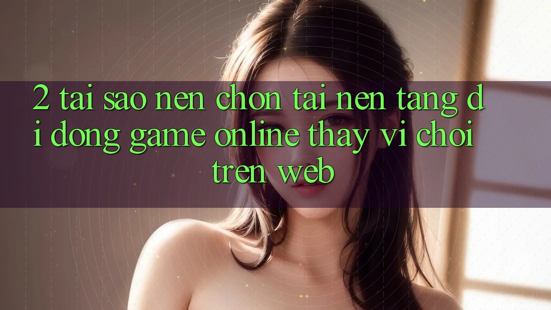 2. Tại Sao Nên Chọn Tải Nền tảng di động Game Online Thay Vì Chơi Trên Web? 2. Tại Sao Nên Chọn Tải Nền tảng di động Game Online Thay Vì Chơi Trên Web?