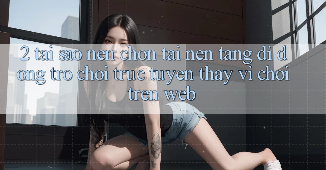 2. Tại Sao Nên Chọn Tải Nền tảng di động Trò chơi trực tuyến Thay Vì Chơi Trên Web? 2. Tại Sao Nên Chọn Tải Nền tảng di động Trò chơi trực tuyến Thay Vì Chơi Trên Web?