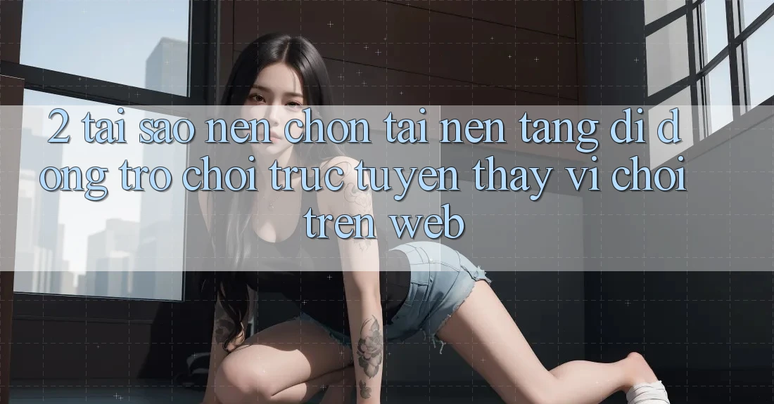 2. Tại Sao Nên Chọn Tải Nền tảng di động Trò chơi trực tuyến Thay Vì Chơi Trên Web? 2. Tại Sao Nên Chọn Tải Nền tảng di động Trò chơi trực tuyến Thay Vì Chơi Trên Web?