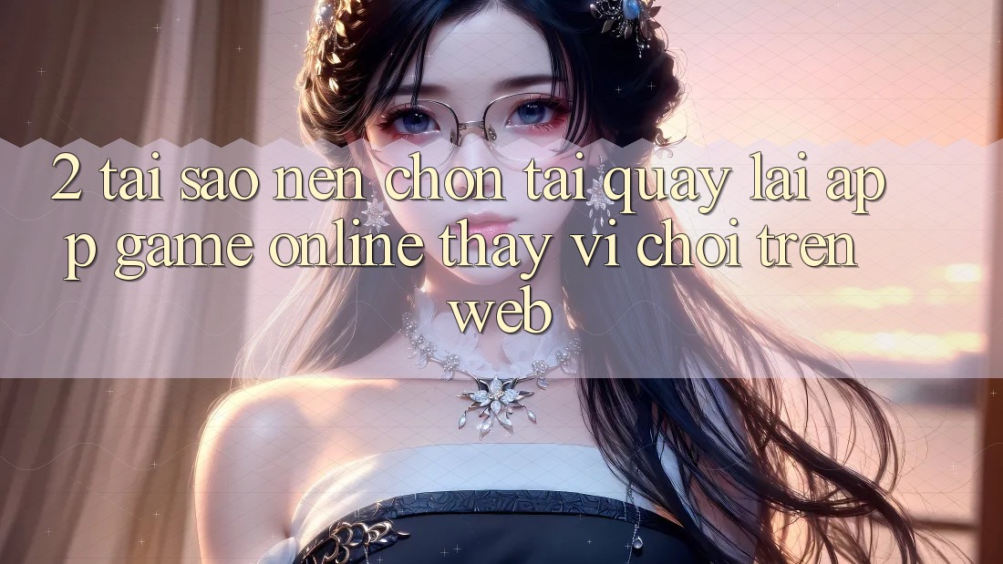 2. Tại Sao Nên Chọn Tải quay lại App Game Online Thay Vì Chơi Trên Web?