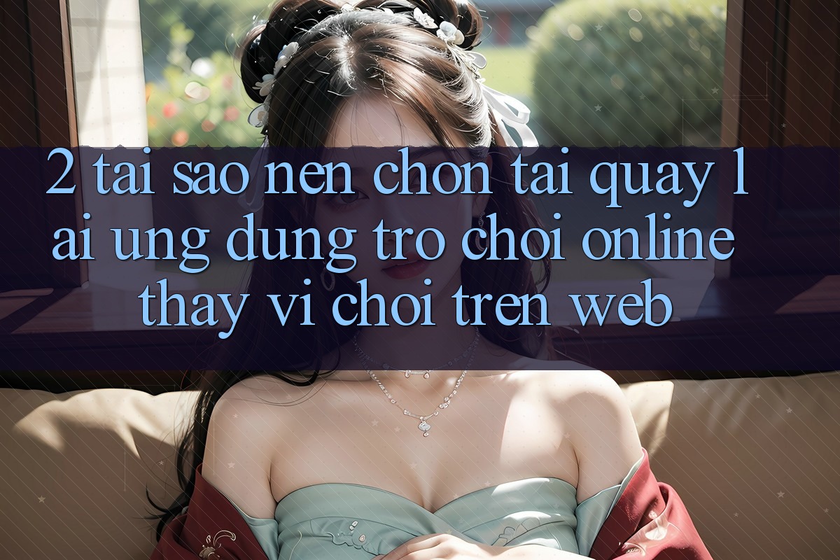 2. Tại Sao Nên Chọn Tải quay lại Ứng Dụng Trò chơi Online Thay Vì Chơi Trên Web? 2. Tại Sao Nên Chọn Tải quay lại Ứng Dụng Trò chơi Online Thay Vì Chơi Trên Web?