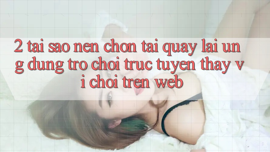 2. Tại Sao Nên Chọn Tải quay lại Ứng Dụng Trò chơi trực tuyến Thay Vì Chơi Trên Web? 2. Tại Sao Nên Chọn Tải quay lại Ứng Dụng Trò chơi trực tuyến Thay Vì Chơi Trên Web?