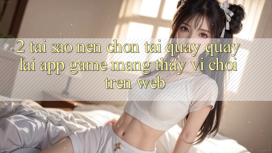 2. Tại Sao Nên Chọn Tải quay quay lại App Game mạng Thay Vì Chơi Trên Web? 2. Tại Sao Nên Chọn Tải quay quay lại App Game mạng Thay Vì Chơi Trên Web?