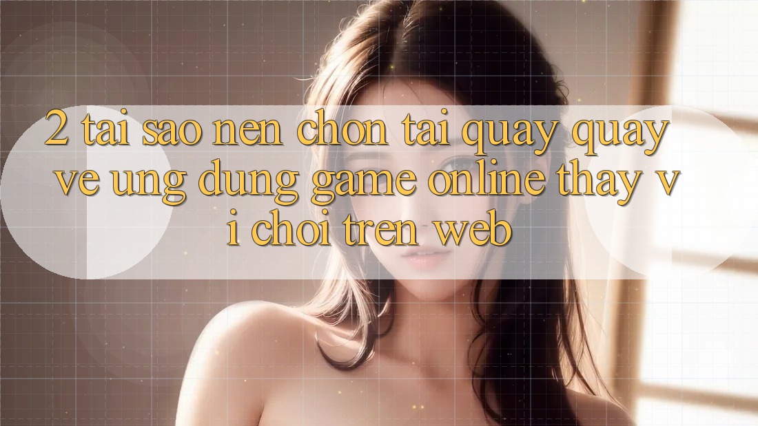 2. Tại Sao Nên Chọn Tải quay quay về Ứng dụng Game Online Thay Vì Chơi Trên Web? 2. Tại Sao Nên Chọn Tải quay quay về Ứng dụng Game Online Thay Vì Chơi Trên Web?