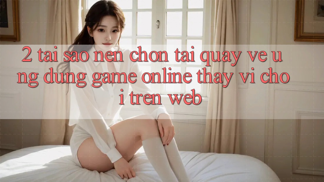 2. Tại Sao Nên Chọn Tải quay về Ứng Dụng Game Online Thay Vì Chơi Trên Web? 2. Tại Sao Nên Chọn Tải quay về Ứng Dụng Game Online Thay Vì Chơi Trên Web?