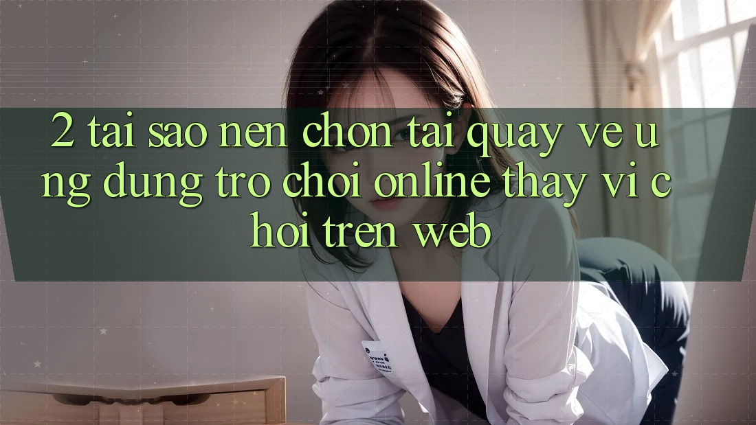 2. Tại Sao Nên Chọn Tải quay về Ứng Dụng Trò chơi Online Thay Vì Chơi Trên Web? 2. Tại Sao Nên Chọn Tải quay về Ứng Dụng Trò chơi Online Thay Vì Chơi Trên Web?