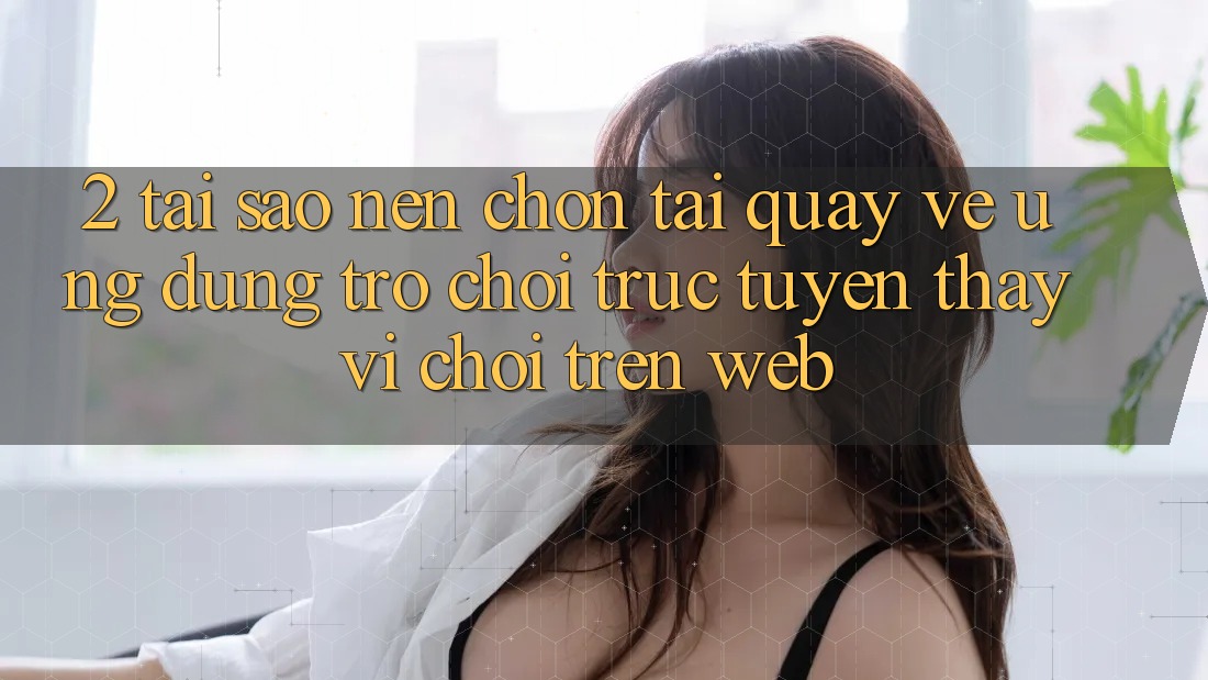 2. Tại Sao Nên Chọn Tải quay về Ứng Dụng Trò chơi trực tuyến Thay Vì Chơi Trên Web? 2. Tại Sao Nên Chọn Tải quay về Ứng Dụng Trò chơi trực tuyến Thay Vì Chơi Trên Web?