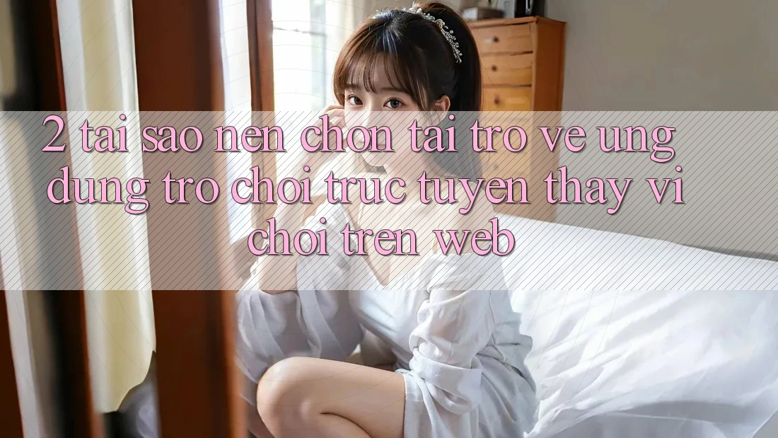 2. Tại Sao Nên Chọn Tải trở về Ứng Dụng Trò chơi trực tuyến Thay Vì Chơi Trên Web? 2. Tại Sao Nên Chọn Tải trở về Ứng Dụng Trò chơi trực tuyến Thay Vì Chơi Trên Web?