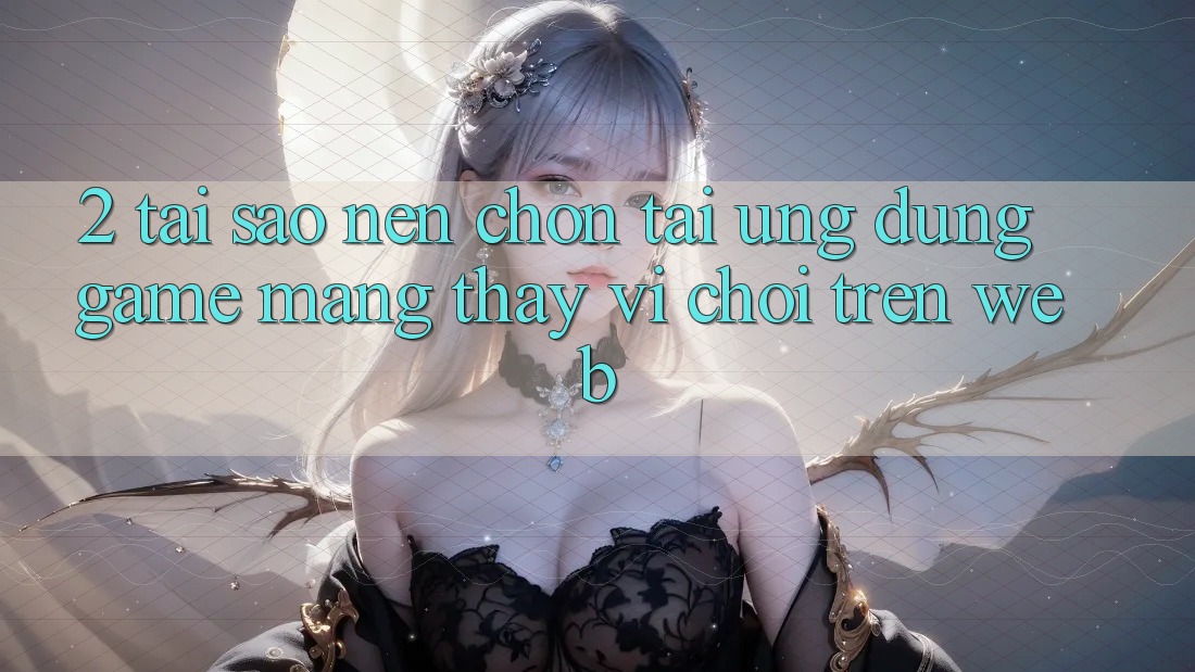 2. Tại Sao Nên Chọn Tải Ứng Dụng Game mạng Thay Vì Chơi Trên Web? 2. Tại Sao Nên Chọn Tải Ứng Dụng Game mạng Thay Vì Chơi Trên Web?