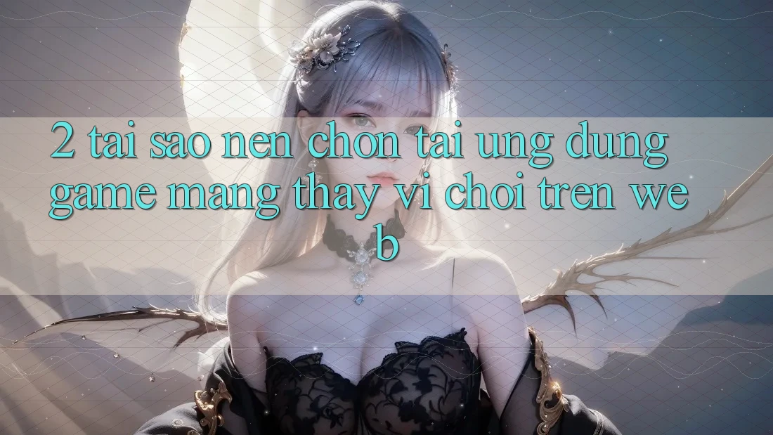 2. Tại Sao Nên Chọn Tải Ứng Dụng Game mạng Thay Vì Chơi Trên Web? 2. Tại Sao Nên Chọn Tải Ứng Dụng Game mạng Thay Vì Chơi Trên Web?
