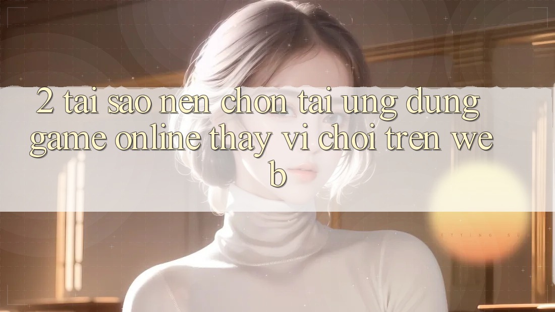 2. Tại Sao Nên Chọn Tải Ứng Dụng Game Online Thay Vì Chơi Trên Web? 2. Tại Sao Nên Chọn Tải Ứng Dụng Game Online Thay Vì Chơi Trên Web?