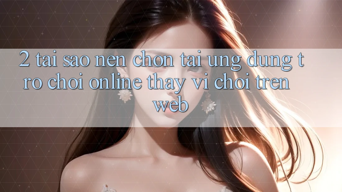 2. Tại Sao Nên Chọn Tải Ứng Dụng Trò chơi Online Thay Vì Chơi Trên Web?