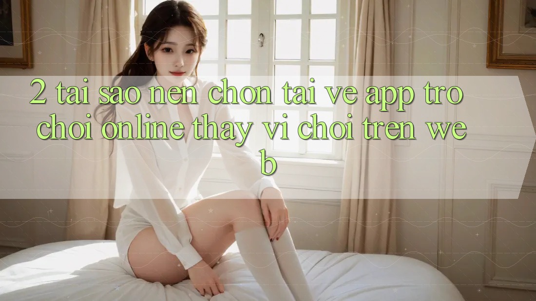 2. Tại Sao Nên Chọn Tải về App Trò chơi Online Thay Vì Chơi Trên Web? 2. Tại Sao Nên Chọn Tải về App Trò chơi Online Thay Vì Chơi Trên Web?