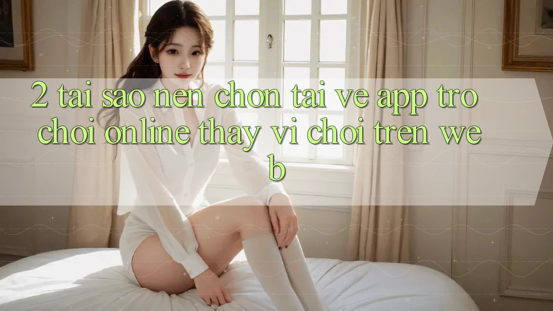 2. Tại Sao Nên Chọn Tải về App Trò chơi Online Thay Vì Chơi Trên Web?