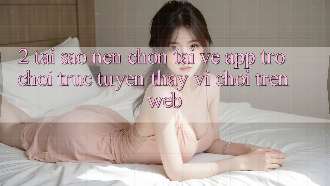 2. Tại Sao Nên Chọn Tải về App Trò chơi trực tuyến Thay Vì Chơi Trên Web?