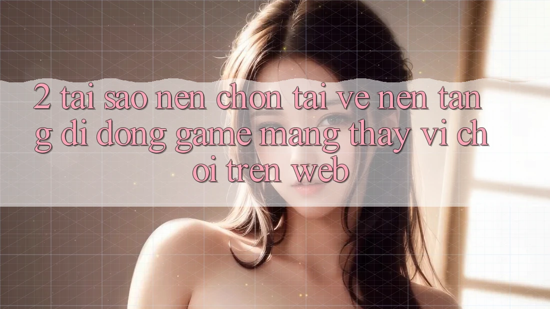 2. Tại Sao Nên Chọn Tải về Nền tảng di động Game mạng Thay Vì Chơi Trên Web?