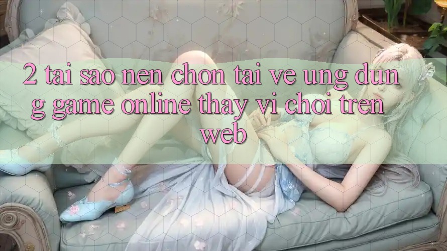 2. Tại Sao Nên Chọn Tải về Ứng Dụng Game Online Thay Vì Chơi Trên Web? 2. Tại Sao Nên Chọn Tải về Ứng Dụng Game Online Thay Vì Chơi Trên Web?