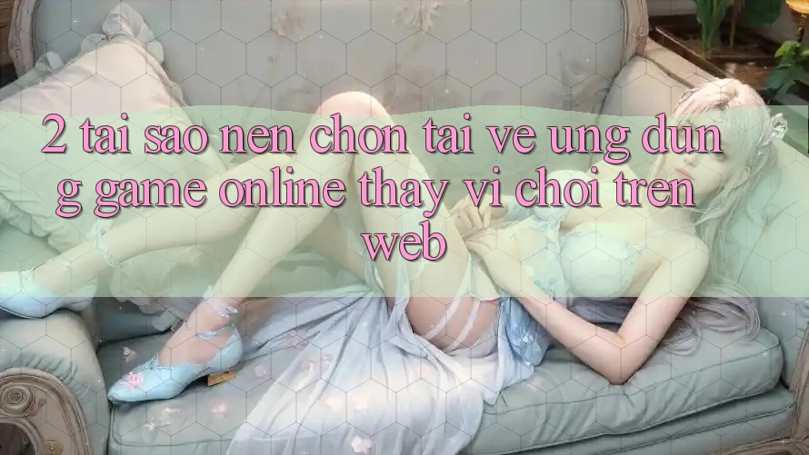 2. Tại Sao Nên Chọn Tải về Ứng Dụng Game online Thay Vì Chơi Trên Web?