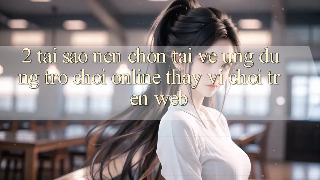 2. Tại Sao Nên Chọn Tải về Ứng Dụng Trò chơi Online Thay Vì Chơi Trên Web?