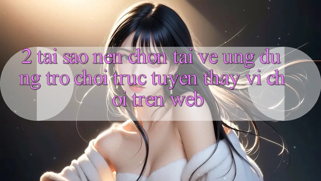 2. Tại Sao Nên Chọn Tải về Ứng Dụng Trò chơi trực tuyến Thay Vì Chơi Trên Web? 2. Tại Sao Nên Chọn Tải về Ứng Dụng Trò chơi trực tuyến Thay Vì Chơi Trên Web?