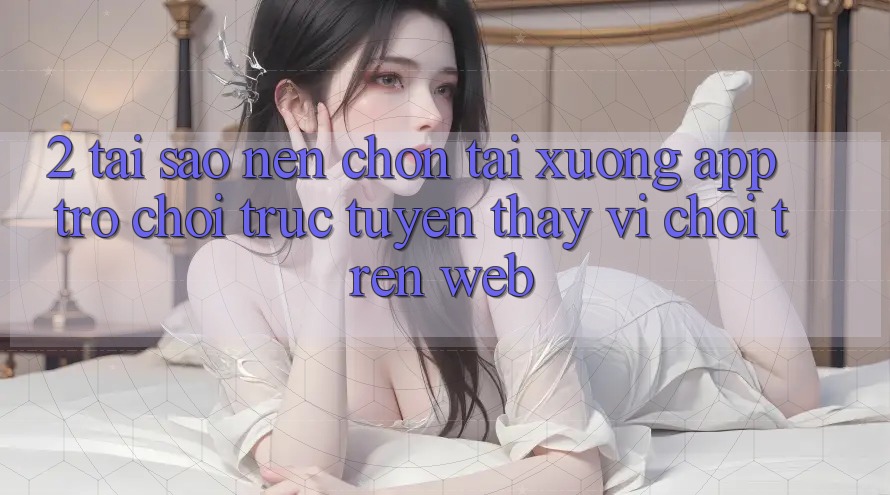 2. Tại Sao Nên Chọn Tải xuống App Trò chơi trực tuyến Thay Vì Chơi Trên Web? 2. Tại Sao Nên Chọn Tải xuống App Trò chơi trực tuyến Thay Vì Chơi Trên Web?
