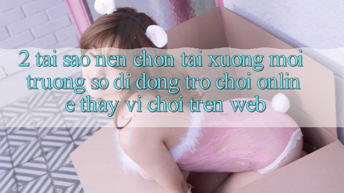 2. Tại Sao Nên Chọn Tải xuống Môi trường số di động Trò chơi Online Thay Vì Chơi Trên Web?