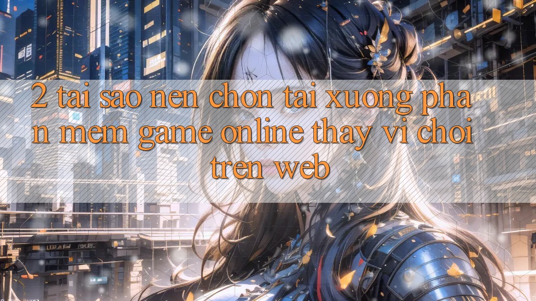 2. Tại Sao Nên Chọn Tải xuống Phần mềm Game Online Thay Vì Chơi Trên Web?