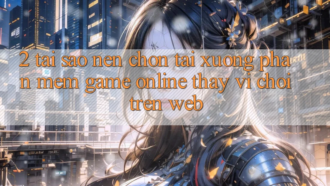 2. Tại Sao Nên Chọn Tải xuống Phần mềm Game Online Thay Vì Chơi Trên Web?