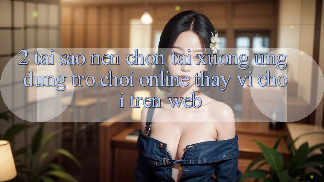 2. Tại Sao Nên Chọn Tải xuống Ứng Dụng Trò chơi Online Thay Vì Chơi Trên Web?
