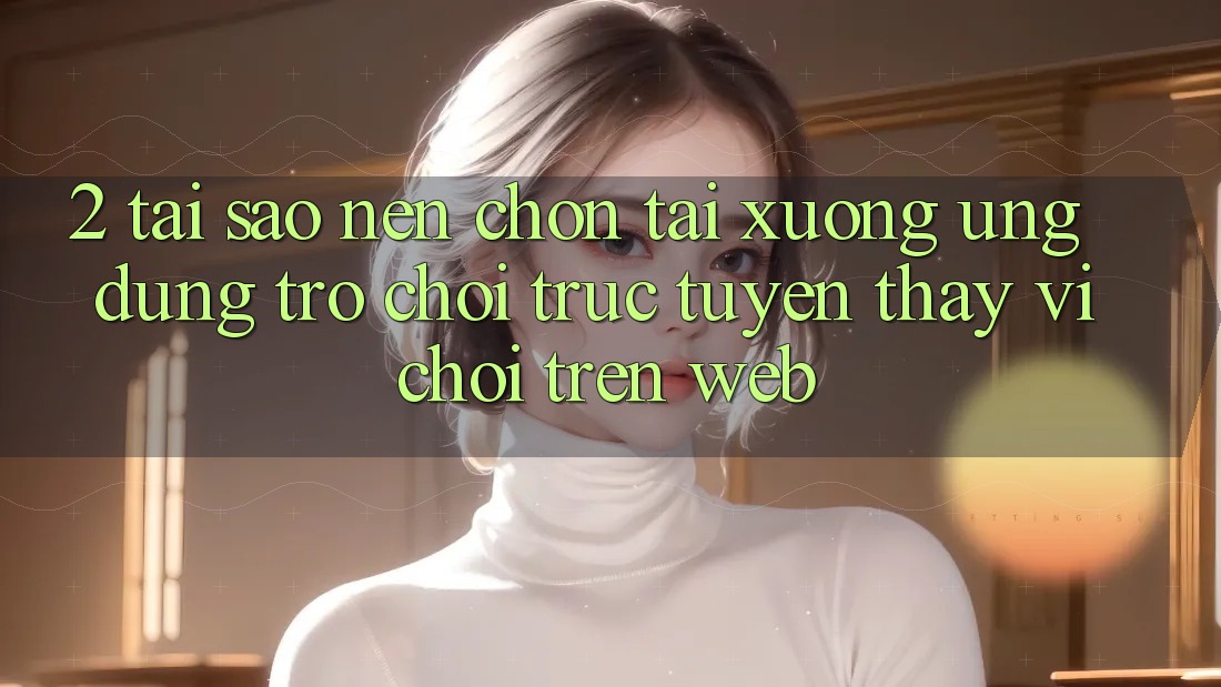 2. Tại Sao Nên Chọn Tải xuống Ứng Dụng Trò chơi trực tuyến Thay Vì Chơi Trên Web? 2. Tại Sao Nên Chọn Tải xuống Ứng Dụng Trò chơi trực tuyến Thay Vì Chơi Trên Web?